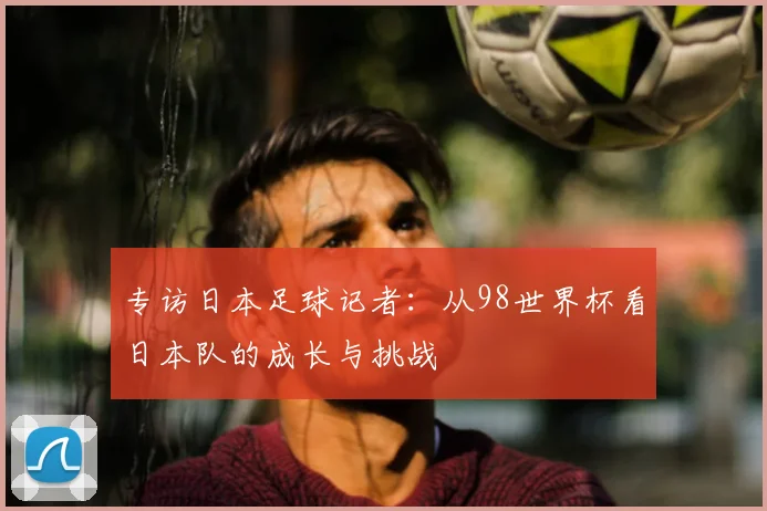 专访日本足球记者：从98世界杯看日本队的成长与挑战