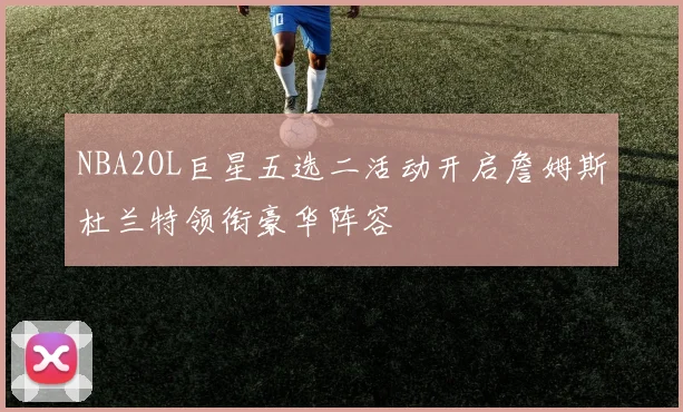 NBA2OL巨星五选二活动开启詹姆斯杜兰特领衔豪华阵容