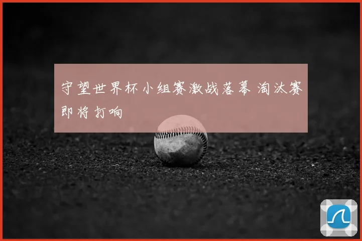 守望世界杯小组赛激战落幕 淘汰赛即将打响