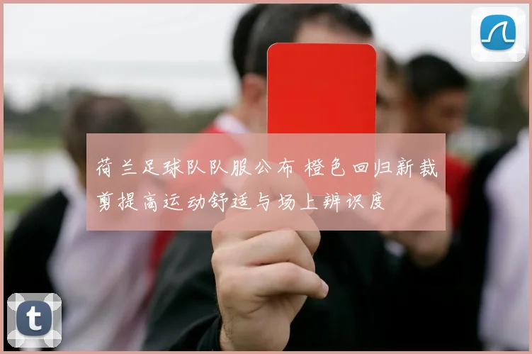 荷兰足球队队服公布 橙色回归新裁剪提高运动舒适与场上辨识度