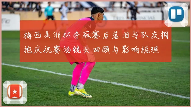 梅西美洲杯夺冠赛后落泪与队友拥抱庆祝赛场镜头回顾与影响梳理