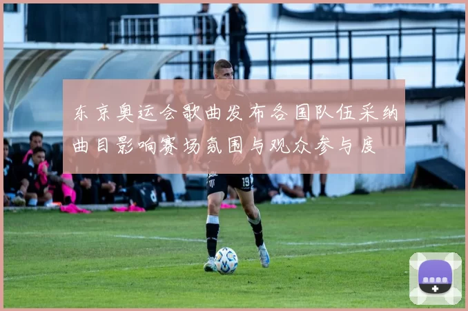 东京奥运会歌曲发布各国队伍采纳曲目影响赛场氛围与观众参与度