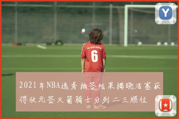 2021年NBA选秀抽签结果揭晓活塞获得状元签火箭骑士分列二三顺位
