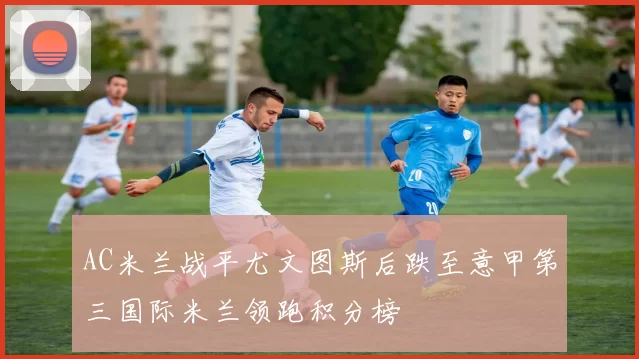 AC米兰战平尤文图斯后跌至意甲第三国际米兰领跑积分榜