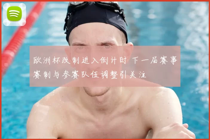 欧洲杯改制进入倒计时 下一届赛事赛制与参赛队伍调整引关注