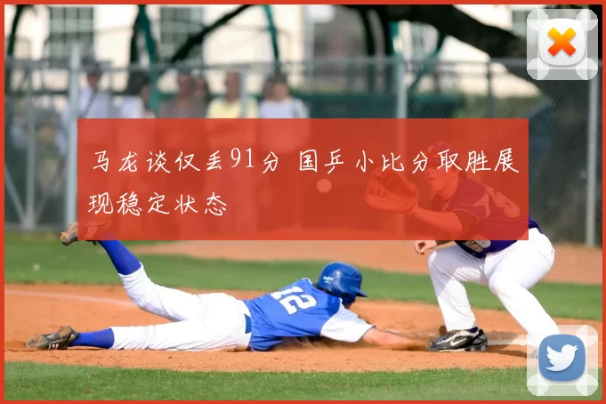 马龙谈仅丢91分 国乒小比分取胜展现稳定状态