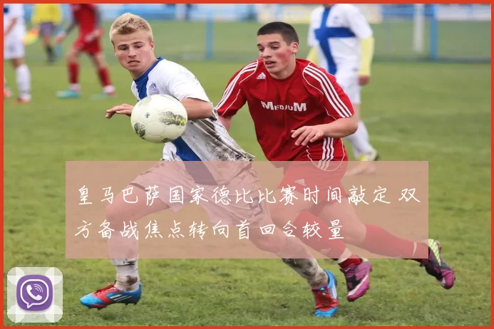 皇马巴萨国家德比比赛时间敲定 双方备战焦点转向首回合较量