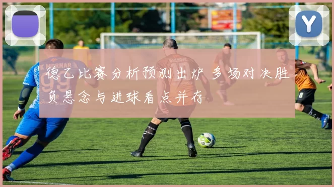 德乙比赛分析预测出炉 多场对决胜负悬念与进球看点并存