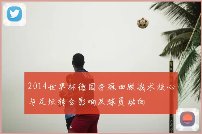2014世界杯德国夺冠回顾战术核心与足坛转会影响及球员动向