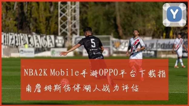 NBA2K Mobile手游OPPO平台下载指南詹姆斯伤停湖人战力评估