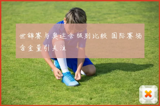 世锦赛与奥运会级别比较 国际赛场含金量引关注
