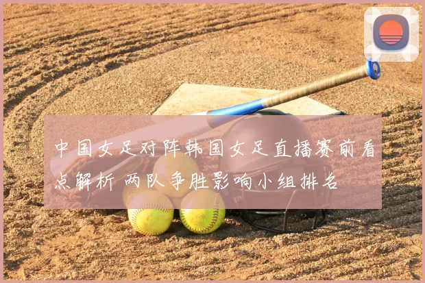 中国女足对阵韩国女足直播赛前看点解析 两队争胜影响小组排名