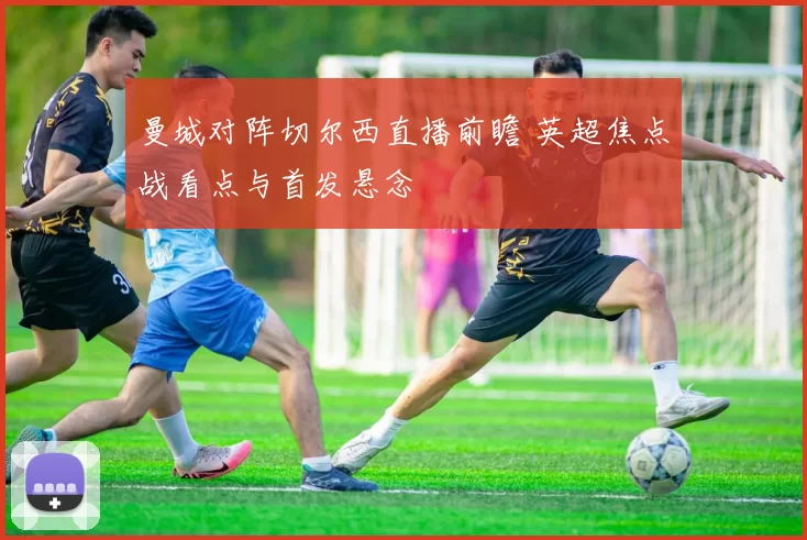 曼城对阵切尔西直播前瞻 英超焦点战看点与首发悬念