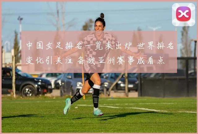 中国女足排名一览表出炉 世界排名变化引关注 备战亚洲赛事成看点