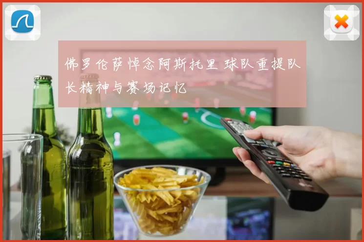 佛罗伦萨悼念阿斯托里 球队重提队长精神与赛场记忆