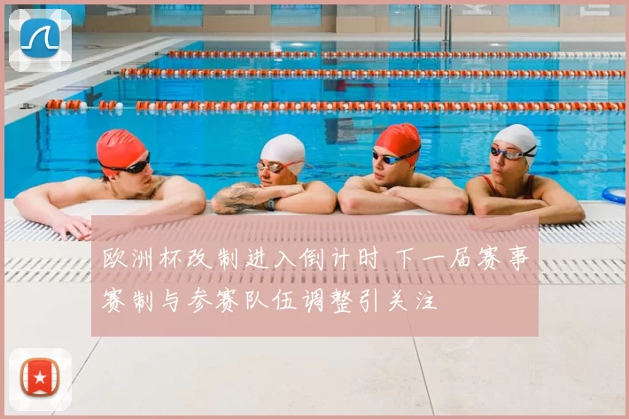 欧洲杯改制进入倒计时 下一届赛事赛制与参赛队伍调整引关注