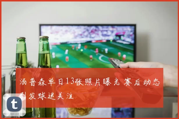 汤普森单日13张照片曝光 赛后动态引发球迷关注
