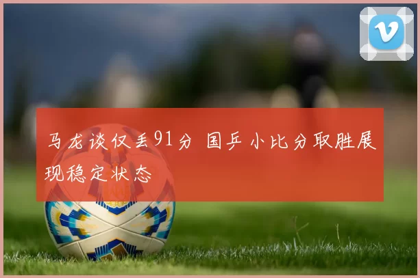 马龙谈仅丢91分 国乒小比分取胜展现稳定状态