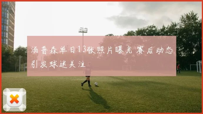 汤普森单日13张照片曝光 赛后动态引发球迷关注