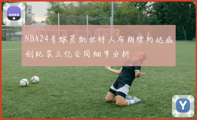 NBA24号球员凯尔特人布朗续约达成创纪录三亿合同细节分析