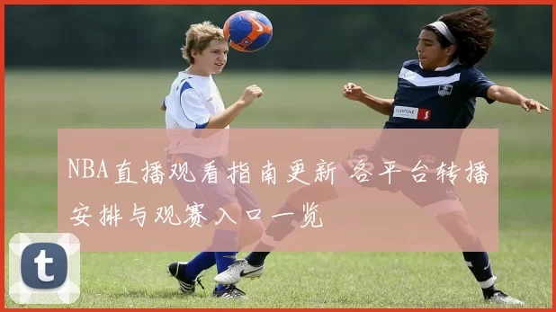NBA直播观看指南更新 各平台转播安排与观赛入口一览