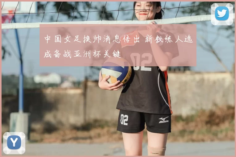 中国女足换帅消息传出 新教练人选成备战亚洲杯关键