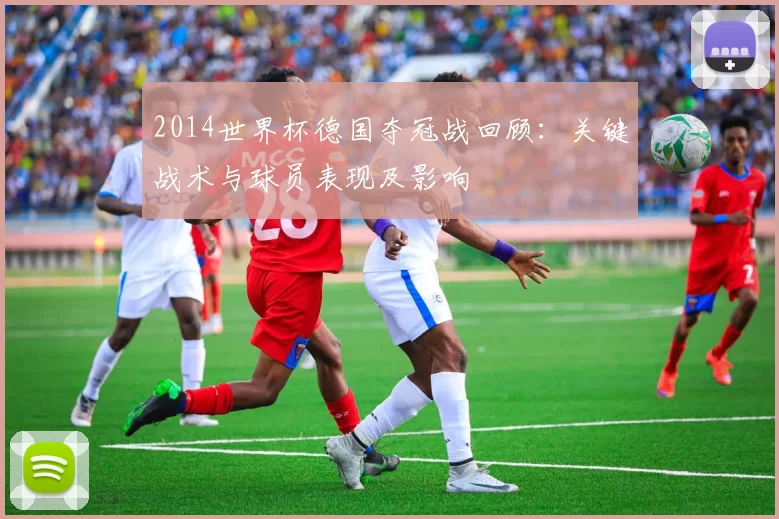 2014世界杯德国夺冠战回顾：关键战术与球员表现及影响