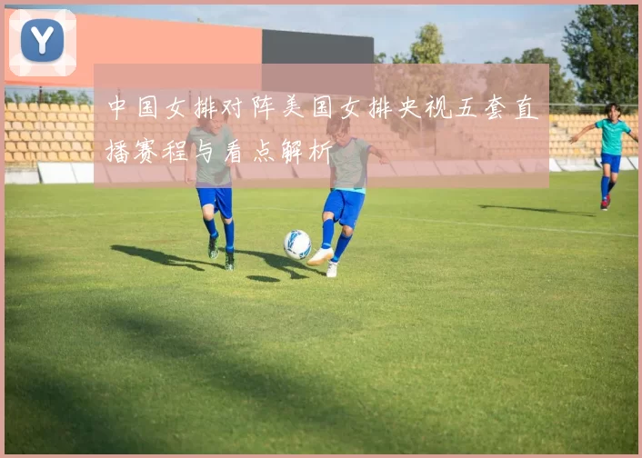 中国女排对阵美国女排央视五套直播赛程与看点解析