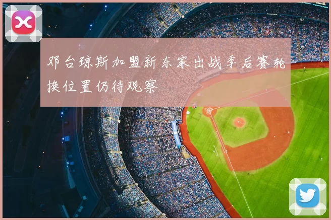 邓台琼斯加盟新东家出战季后赛轮换位置仍待观察