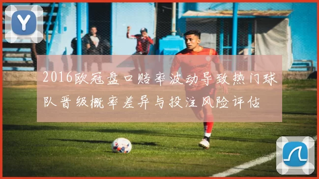 2016欧冠盘口赔率波动导致热门球队晋级概率差异与投注风险评估