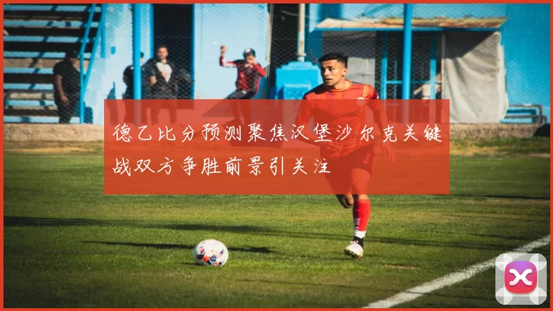 德乙比分预测聚焦汉堡沙尔克关键战双方争胜前景引关注