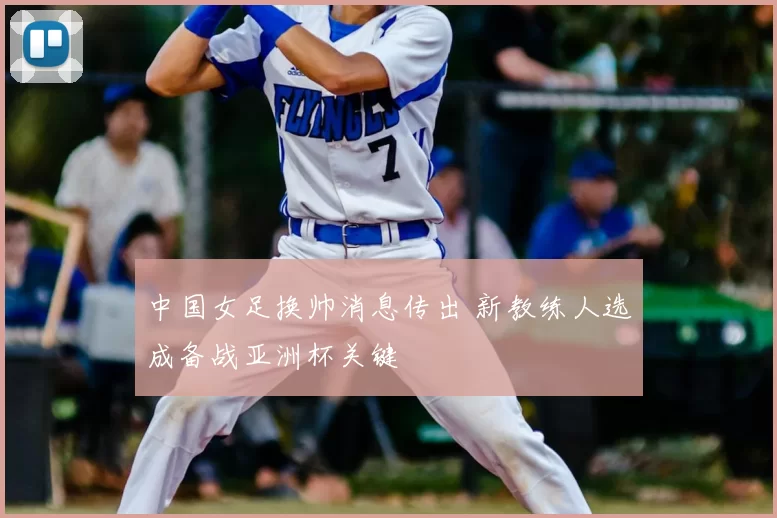 中国女足换帅消息传出 新教练人选成备战亚洲杯关键