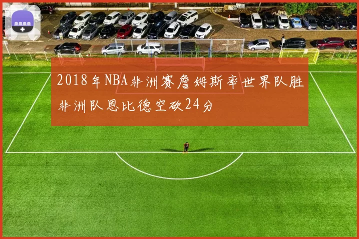 2018年NBA非洲赛詹姆斯率世界队胜非洲队恩比德空砍24分