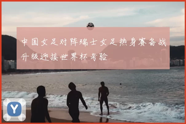 中国女足对阵瑞士女足热身赛备战升级迎接世界杯考验