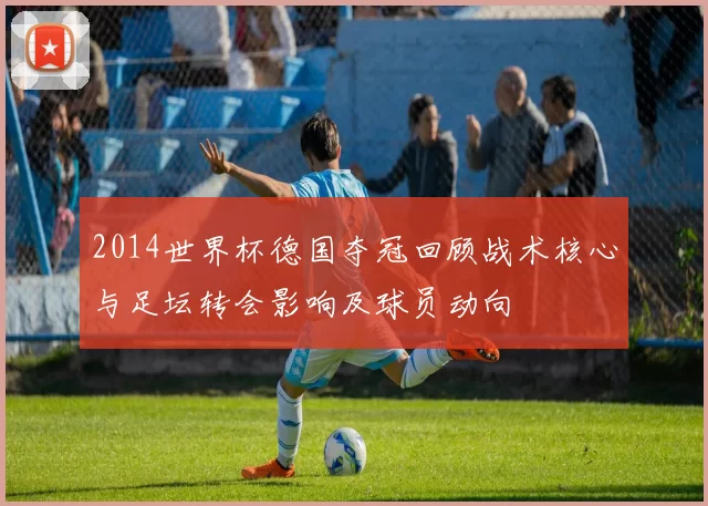 2014世界杯德国夺冠回顾战术核心与足坛转会影响及球员动向