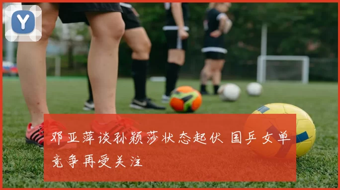 邓亚萍谈孙颖莎状态起伏 国乒女单竞争再受关注