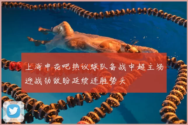 上海申花吧热议球队备战中超主场迎战劲敌盼延续连胜势头