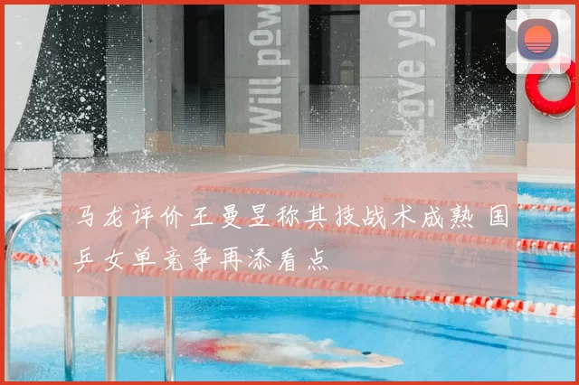 马龙评价王曼昱称其技战术成熟 国乒女单竞争再添看点