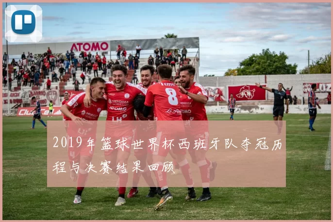 2019年篮球世界杯西班牙队夺冠历程与决赛结果回顾