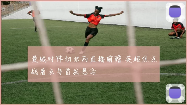 曼城对阵切尔西直播前瞻 英超焦点战看点与首发悬念