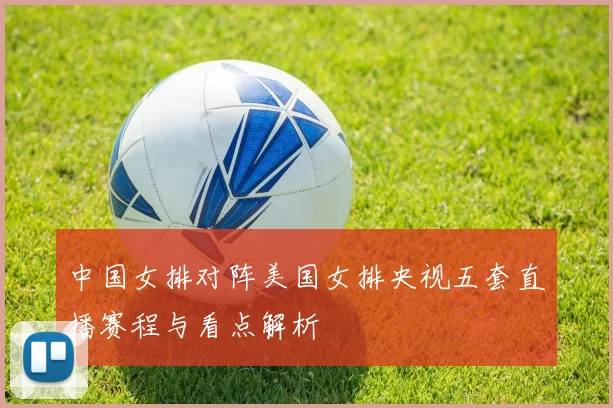 中国女排对阵美国女排央视五套直播赛程与看点解析