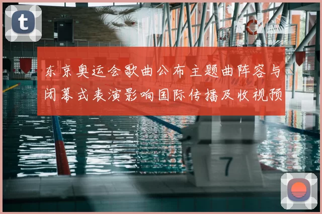 东京奥运会歌曲公布主题曲阵容与闭幕式表演影响国际传播及收视预期