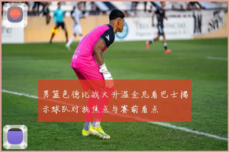 男篮色德比战火升温全见看巴士揭示球队对抗焦点与赛前看点