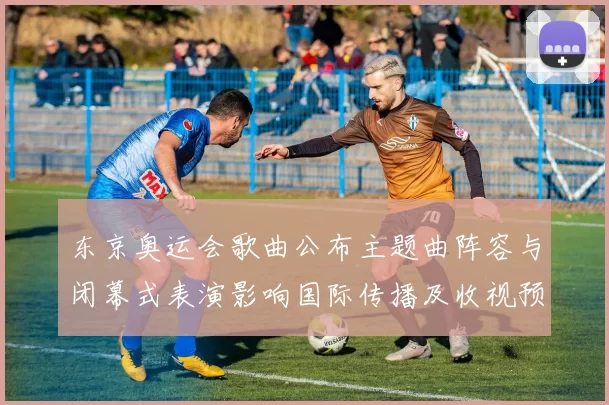 东京奥运会歌曲公布主题曲阵容与闭幕式表演影响国际传播及收视预期