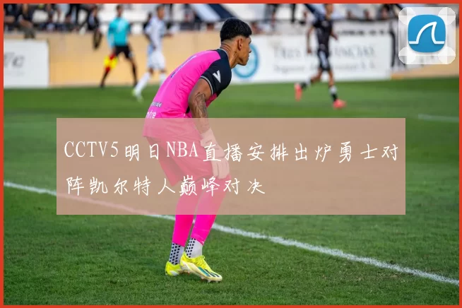 CCTV5明日NBA直播安排出炉勇士对阵凯尔特人巅峰对决