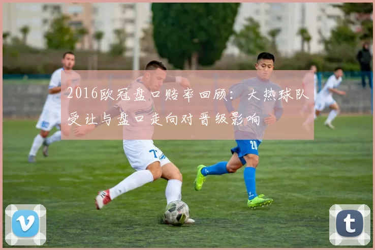 2016欧冠盘口赔率回顾：大热球队受让与盘口走向对晋级影响