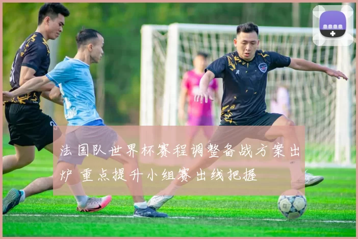 法国队世界杯赛程调整备战方案出炉 重点提升小组赛出线把握