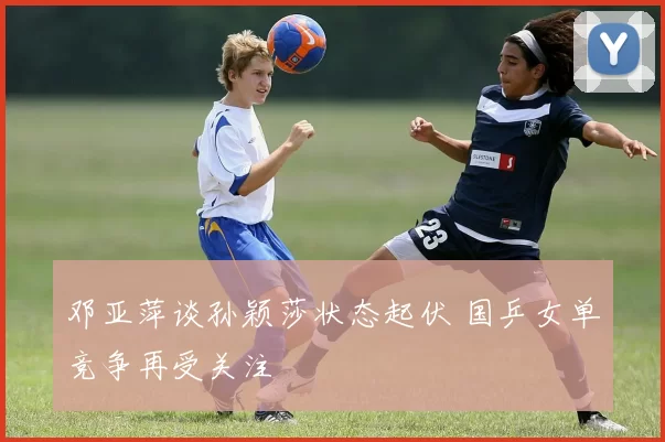 邓亚萍谈孙颖莎状态起伏 国乒女单竞争再受关注