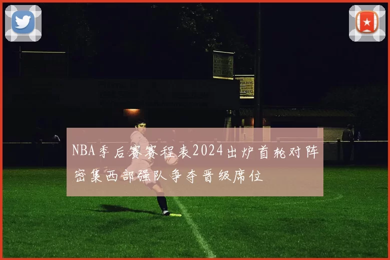 NBA季后赛赛程表2024出炉首轮对阵密集西部强队争夺晋级席位