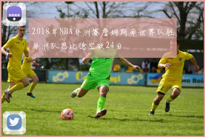 2018年NBA非洲赛詹姆斯率世界队胜非洲队恩比德空砍24分